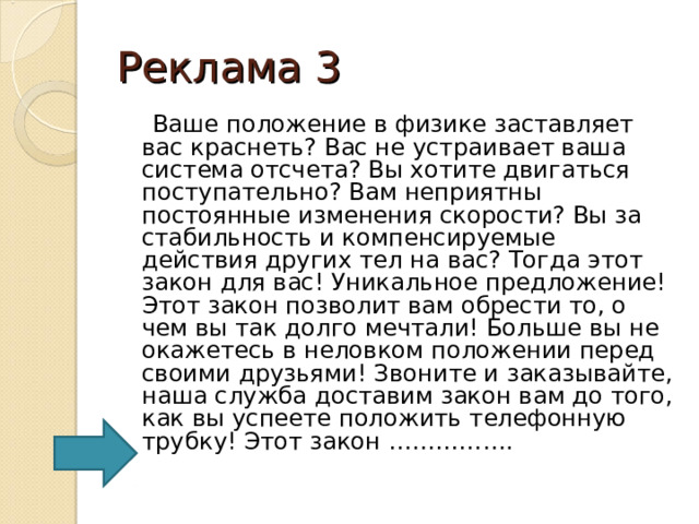 Реклама 3  Ваше положение в физике заставляет вас краснеть? Вас не устраивает ваша система отсчета? Вы хотите двигаться поступательно? Вам неприятны постоянные изменения скорости? Вы за стабильность и компенсируемые действия других тел на вас? Тогда этот закон для вас! Уникальное предложение! Этот закон позволит вам обрести то, о чем вы так долго мечтали! Больше вы не окажетесь в неловком положении перед своими друзьями! Звоните и заказывайте, наша служба доставим закон вам до того, как вы успеете положить телефонную трубку! Этот закон ……………. 