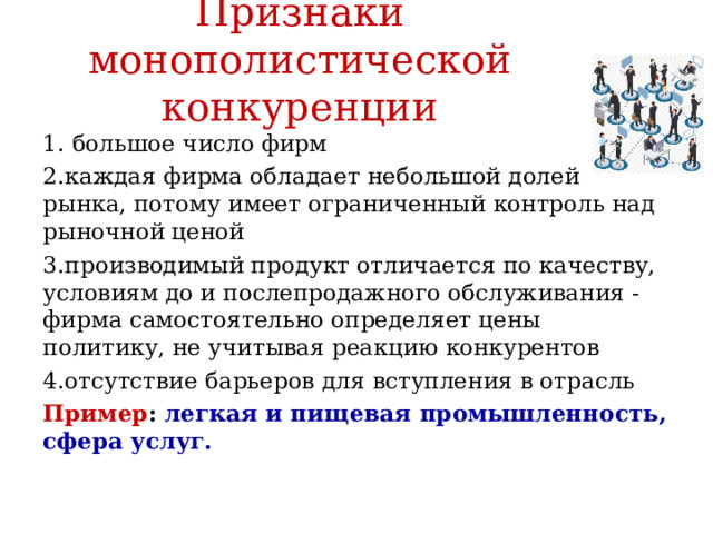 Признаки монополистической конкуренции 1. большое число фирм 2.каждая фирма обладает небольшой долей рынка, потому имеет ограниченный контроль над рыночной ценой 3.производимый продукт отличается по качеству, условиям до и послепродажного обслуживания - фирма самостоятельно определяет цены политику, не учитывая реакцию конкурентов 4.отсутствие барьеров для вступления в отрасль Пример : легкая и пищевая промышленность, сфера услуг. 