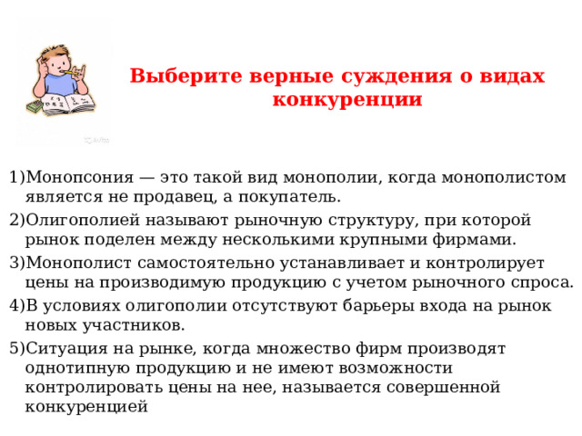 Выберите верные суждения о видах конкуренции   Монопсония — это такой вид монополии, когда монополистом является не продавец, а покупатель. Олигополией называют рыночную структуру, при которой рынок поделен между несколькими крупными фирмами. Монополист самостоятельно устанавливает и контролирует цены на производимую продукцию с учетом рыночного спроса. В условиях олигополии отсутствуют барьеры входа на рынок новых участников. Ситуация на рынке, когда множество фирм производят однотипную продукцию и не имеют возможности контролировать цены на нее, называется совершенной конкуренцией 