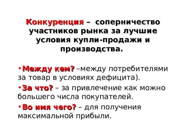 Конкуренция – соперничество участников рынка за лучшие условия купли-продажи и производства.  Между кем?  –между потребителями за товар в условиях дефицита). За что?  – за привлечение как можно большего числа покупателей. Во имя чего?  – для получения максимальной прибыли.  
