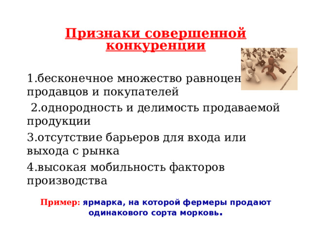 Признаки совершенной конкуренции  1.бесконечное множество равноценных продавцов и покупателей  2.однородность и делимость продаваемой продукции 3.отсутствие барьеров для входа или выхода с рынка 4.высокая мобильность факторов производства Пример: ярмарка, на которой фермеры продают одинакового сорта морковь . 