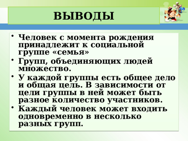 Выводы Человек с момента рождения принадлежит к социальной группе «семья» Групп, объединяющих людей множество. У каждой группы есть общее дело и общая цель. В зависимости от цели группы в ней может быть разное количество участников. Каждый человек может входить одновременно в несколько разных групп. 