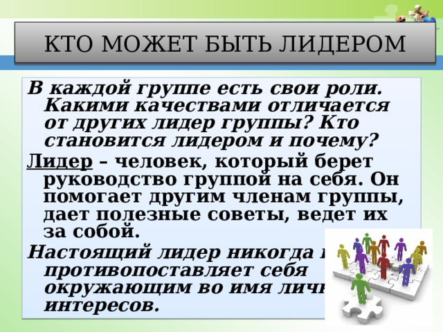 Кто может быть лидером В каждой группе есть свои роли. Какими качествами отличается от других лидер группы? Кто становится лидером и почему? Лидер – человек, который берет руководство группой на себя. Он помогает другим членам группы, дает полезные советы, ведет их за собой. Настоящий лидер никогда не противопоставляет себя окружающим во имя личных интересов. 
