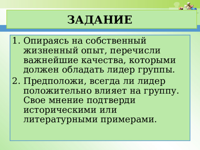 Задание Опираясь на собственный жизненный опыт, перечисли важнейшие качества, которыми должен обладать лидер группы. Предположи, всегда ли лидер положительно влияет на группу. Свое мнение подтверди историческими или литературными примерами.  
