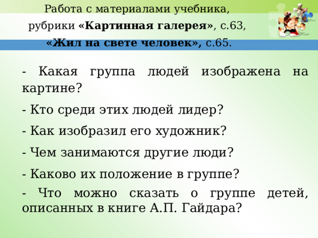 Работа с материалами учебника, рубрики «Картинная галерея» , с.63, «Жил на свете человек», с.65. - Какая группа людей изображена на картине? - Кто среди этих людей лидер? - Как изобразил его художник? - Чем занимаются другие люди? - Каково их положение в группе? - Что можно сказать о группе детей, описанных в книге А.П. Гайдара? 