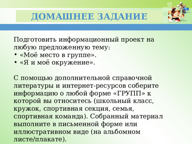 Домашнее задание Подготовить информационный проект на любую предложенную тему: «Моё место в группе». «Я и моё окружение». С помощью дополнительной справочной литературы и интернет-ресурсов соберите информацию о любой форме «ГРУПП» к которой вы относитесь (школьный класс, кружок, спортивная секция, семья, спортивная команда). Собранный материал выполните в письменной форме или иллюстративном виде (на альбомном листе/плакате). 