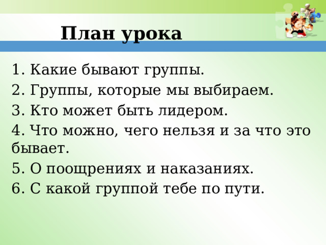 План урока 1. Какие бывают группы. 2. Группы, которые мы выбираем. 3. Кто может быть лидером. 4. Что можно, чего нельзя и за что это бывает. 5. О поощрениях и наказаниях. 6. С какой группой тебе по пути. 