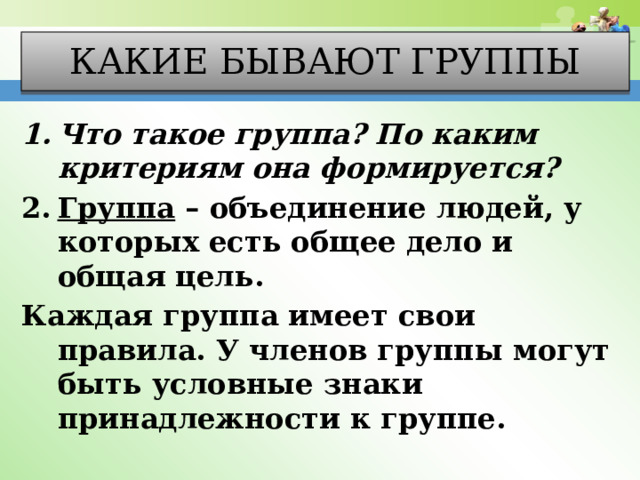 Какие бывают группы Что такое группа? По каким критериям она формируется? Группа – объединение людей, у которых есть общее дело и общая цель. Каждая группа имеет свои правила. У членов группы могут быть условные знаки принадлежности к группе. 