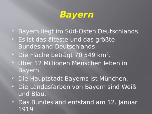 Bayern Bayern liegt im Süd-Osten Deutschlands. Es ist das älteste und das größte Bundesland Deutschlands. Die Fläche beträgt 70 549 km². Über 12 Millionen Menschen leben in Bayern. Die Hauptstadt Bayerns ist München. Die Landesfarben von Bayern sind Weiß und Blau.  Das Bundesland entstand am 12. Januar 1919. 