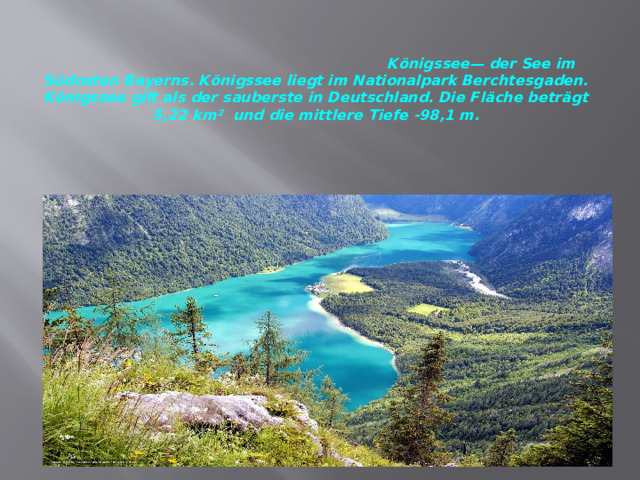   Königssee— der See im Südosten Bayerns. Königssee liegt im Nationalpark Berchtesgaden. Königssee gilt als der sauberste in Deutschland. Die Fläche beträgt 5,22 km² und die mittlere Tiefe -98,1 m.   