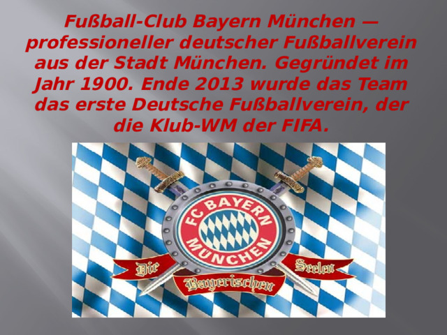 Fußball-Club Bayern München — professioneller deutscher Fußballverein aus der Stadt München. Gegründet im Jahr 1900. Ende 2013 wurde das Team das erste Deutsche Fußballverein, der die Klub-WM der FIFA. 