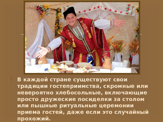В каждой стране существуют свои традиции гостеприимства, скромные или невероятно хлебосольные, включающие просто дружеские посиделки за столом или пышные ритуальные церемонии приема гостей, даже если это случайный прохожий. 
