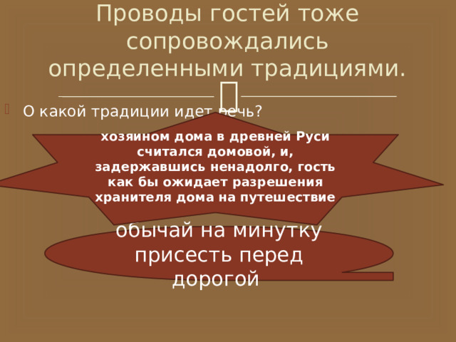 Проводы гостей тоже сопровождались определенными традициями. О какой традиции идет речь? хозяином дома в древней Руси считался домовой, и, задержавшись ненадолго, гость как бы ожидает разрешения хранителя дома на путешествие обычай на минутку присесть перед дорогой 
