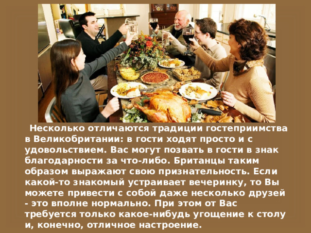  Несколько отличаются традиции гостеприимства в Великобритании: в гости ходят просто и с удовольствием. Вас могут позвать в гости в знак благодарности за что-либо. Британцы таким образом выражают свою признательность. Если какой-то знакомый устраивает вечеринку, то Вы можете привести с собой даже несколько друзей - это вполне нормально. При этом от Вас требуется только какое-нибудь угощение к столу и, конечно, отличное настроение. 