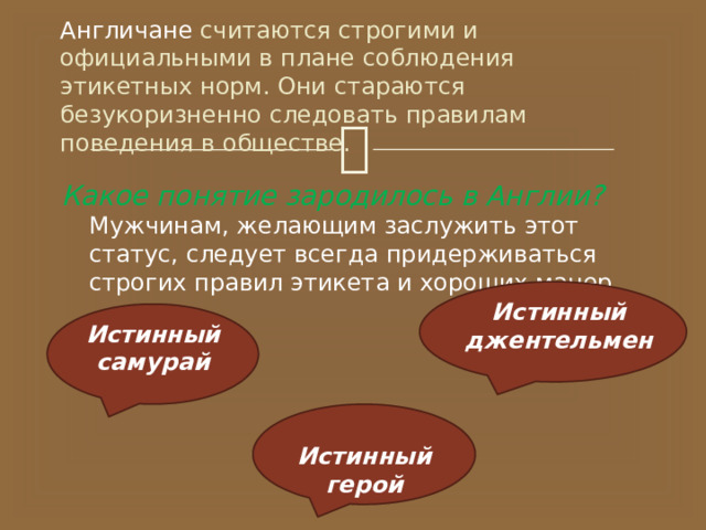 Англичане  считаются строгими и официальными в плане соблюдения этикетных норм. Они стараются безукоризненно следовать правилам поведения в обществе. Какое понятие зародилось в Англии? Мужчинам, желающим заслужить этот статус, следует всегда придерживаться строгих правил этикета и хороших манер. Истинный джентельмен Истинный самурай Истинный герой 