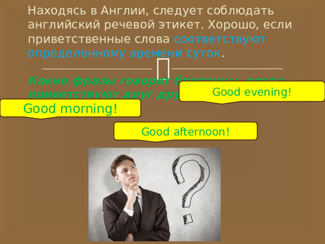    Находясь в Англии, следует соблюдать английский речевой этикет. Хорошо, если приветственные слова соответствуют определенному времени суток .   Какие фразы говорят британцы, когда приветствуют друг друга?   Good evening! Good morning! Good afternoon! 