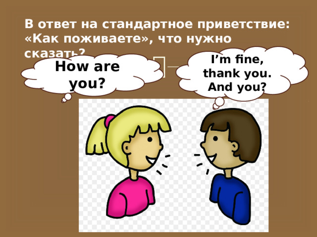 В ответ на стандартное приветствие: «Как поживаете», что нужно сказать? I’m fine, thank you. And you? How are you? 