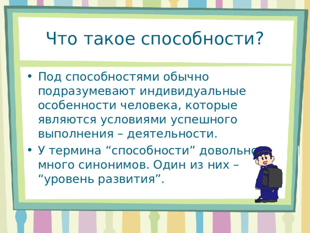 Что такое способности? Под способностями обычно подразумевают индивидуальные особенности человека, которые являются условиями успешного выполнения – деятельности. У термина “способности” довольно много синонимов. Один из них – “уровень развития”. 