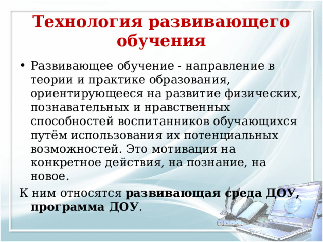 Технология развивающего обучения Развивающее обучение - направление в теории и практике образования, ориентирующееся на развитие физических, познавательных и нравственных способностей воспитанников обучающихся путём использования их потенциальных возможностей. Это мотивация на конкретное действия, на познание, на новое. К ним относятся развивающая среда ДОУ,  программа ДОУ . 