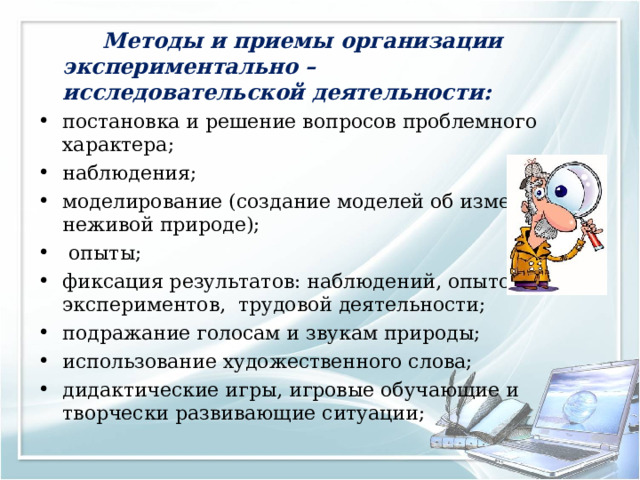   Методы и приемы организации экспериментально – исследовательской деятельности: постановка и решение вопросов проблемного характера; наблюдения; моделирование (создание моделей об изменениях в неживой природе);  опыты; фиксация результатов: наблюдений, опытов, экспериментов,  трудовой деятельности; подражание голосам и звукам природы; использование художественного слова; дидактические игры, игровые обучающие и творчески развивающие ситуации; 