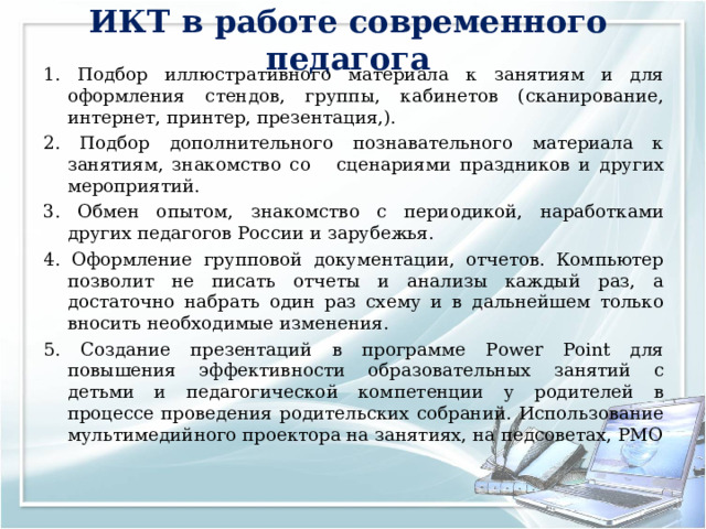 ИКТ в работе современного педагога 1. Подбор иллюстративного материала к занятиям и для оформления стендов, группы, кабинетов (сканирование, интернет, принтер, презентация,). 2. Подбор дополнительного познавательного материала к занятиям, знакомство со сценариями праздников и других мероприятий. 3. Обмен опытом, знакомство с периодикой, наработками других педагогов России и зарубежья. 4. Оформление групповой документации, отчетов. Компьютер позволит не писать отчеты и анализы каждый раз, а достаточно набрать один раз схему и в дальнейшем только вносить необходимые изменения. 5. Создание презентаций в программе Рower Рoint для повышения эффективности образовательных занятий с детьми и педагогической компетенции у родителей в процессе проведения родительских собраний. Использование мультимедийного проектора на занятиях, на педсоветах, РМО 