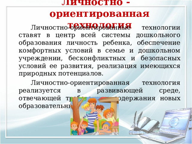 Личностно - ориентированная технология     Личностно-ориентированные технологии ставят в центр всей системы дошкольного образования личность ребенка, обеспечение комфортных условий в семье и дошкольном учреждении, бесконфликтных и безопасных условий ее развития, реализация имеющихся природных потенциалов.   Личностно-ориентированная технология реализуется в развивающей среде, отвечающей требованиям содержания новых образовательных программ. 
