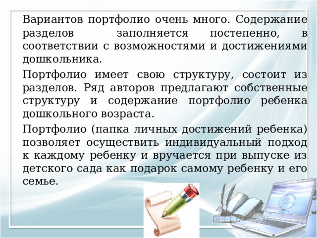   Вариантов портфолио очень много. Содержание разделов заполняется постепенно, в соответствии с возможностями и достижениями дошкольника.   Портфолио имеет свою структуру, состоит из разделов. Ряд авторов предлагают собственные структуру и содержание портфолио ребенка дошкольного возраста.  Портфолио (папка личных достижений ребенка) позволяет осуществить индивидуальный подход к каждому ребенку и вручается при выпуске из детского сада как подарок самому ребенку и его семье. 