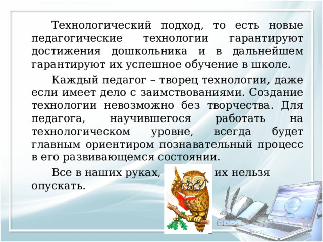   Технологический подход, то есть новые педагогические технологии гарантируют достижения дошкольника и в дальнейшем гарантируют их успешное обучение в школе.   Каждый педагог – творец технологии, даже если имеет дело с заимствованиями. Создание технологии невозможно без творчества. Для педагога, научившегося работать на технологическом уровне, всегда будет главным ориентиром познавательный процесс в его развивающемся состоянии.   Все в наших руках, поэтому их нельзя опускать. 