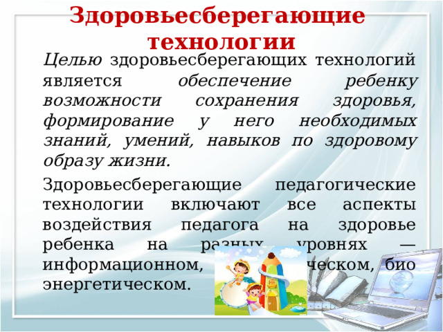 Здоровьесберегающие технологии     Целью здоровьесберегающих технологий является обеспечение ребенку возможности сохранения здоровья, формирование у него необходимых знаний, умений, навыков по здоровому образу жизни.   Здоровьесберегающие педагогические технологии включают все аспекты воздействия педагога на здоровье ребенка на разных уровнях — информационном, психологическом, био­энергетическом. 