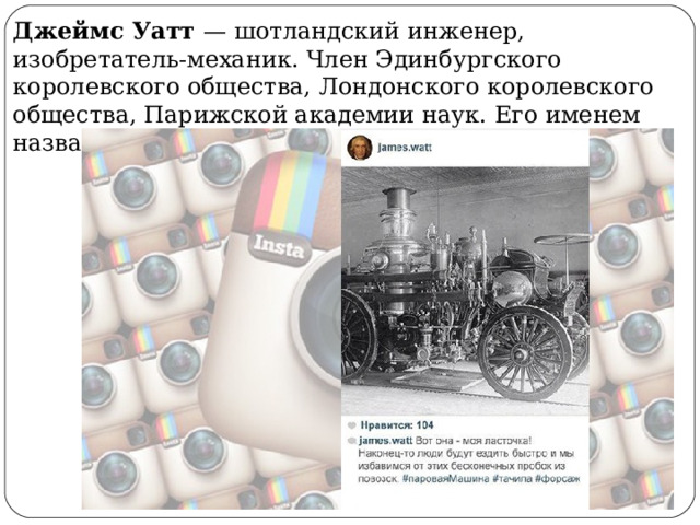 Джеймс Уатт — шотландский инженер, изобретатель-механик. Член Эдинбургского королевского общества, Лондонского королевского общества, Парижской академии наук. Его именем названа единица мощности — Ватт 