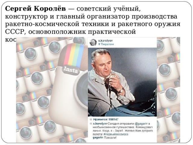Сергей Королёв — советский учёный, конструктор и главный организатор производства ракетно-космической техники и ракетного оружия СССР, основоположник практической космонавтики. 
