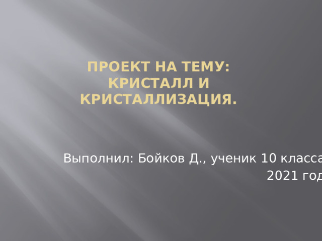 Проект на тему:  Кристалл и  кристаллизация. Выполнил: Бойков Д., ученик 10 класса 2021 год 
