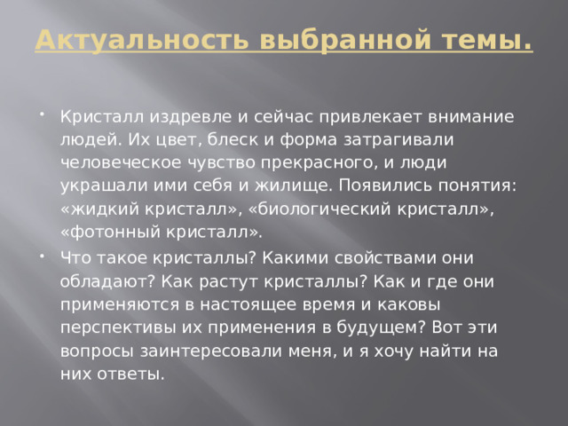 Актуальность выбранной темы.   Кристалл издревле и сейчас привлекает внимание людей. Их цвет, блеск и форма затрагивали человеческое чувство прекрасного, и люди украшали ими себя и жилище. Появились понятия: «жидкий кристалл», «биологический кристалл», «фотонный кристалл». Что такое кристаллы? Какими свойствами они обладают? Как растут кристаллы? Как и где они применяются в настоящее время и каковы перспективы их применения в будущем? Вот эти вопросы заинтересовали меня, и я хочу найти на них ответы. 