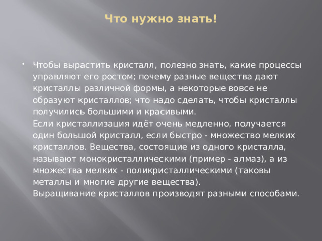 Что нужно знать!    Чтобы вырастить кристалл, полезно знать, какие процессы управляют его ростом; почему разные вещества дают кристаллы различной формы, а некоторые вовсе не образуют кристаллов; что надо сделать, чтобы кристаллы получились большими и красивыми.  Если кристаллизация идёт очень медленно, получается один большой кристалл, если быстро - множество мелких кристаллов. Вещества, состоящие из одного кристалла, называют монокристаллическими (пример - алмаз), а из множества мелких - поликристаллическими (таковы металлы и многие другие вещества).  Выращивание кристаллов производят разными способами. 