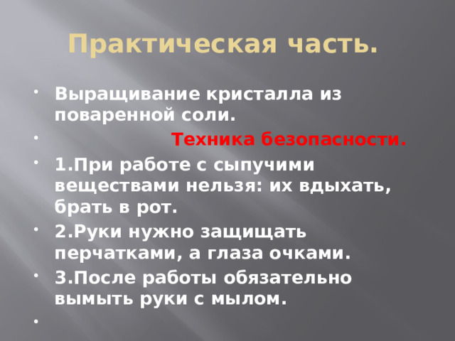 Практическая часть. Выращивание кристалла из поваренной соли.  Техника безопасности. 1.При работе с сыпучими веществами нельзя: их вдыхать, брать в рот. 2.Руки нужно защищать перчатками, а глаза очками. 3.После работы обязательно вымыть руки с мылом. 
