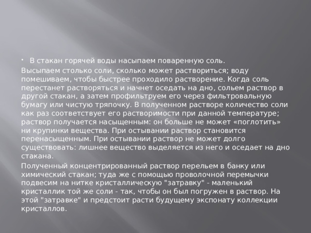 В стакан горячей воды насыпаем поваренную соль. Высыпаем столько соли, сколько может раствориться; воду помешиваем, чтобы быстрее проходило растворение. Когда соль перестанет растворяться и начнет оседать на дно, сольем раствор в другой стакан, а затем профильтруем его через фильтровальную бумагу или чистую тряпочку. В полученном растворе количество соли как раз соответствует его растворимости при данной температуре; раствор получается насыщенным: он больше не может «поглотить» ни крупинки вещества. При остывании раствор становится перенасыщенным. При остывании раствор не может долго существовать: лишнее вещество выделяется из него и оседает на дно стакана. Полученный концентрированный раствор перельем в банку или химический стакан; туда же с помощью проволочной перемычки подвесим на нитке кристаллическую 