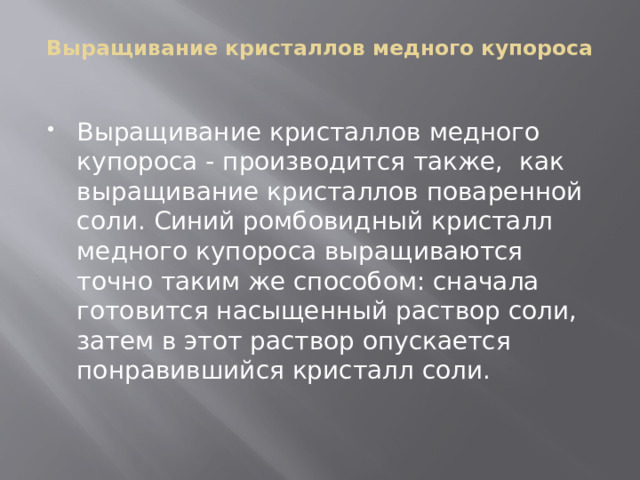 Выращивание кристаллов медного купороса   Выращивание кристаллов медного купороса - производится также, как выращивание кристаллов поваренной соли. Синий ромбовидный кристалл медного купороса выращиваются точно таким же способом: сначала готовится насыщенный раствор соли, затем в этот раствор опускается понравившийся кристалл соли. 