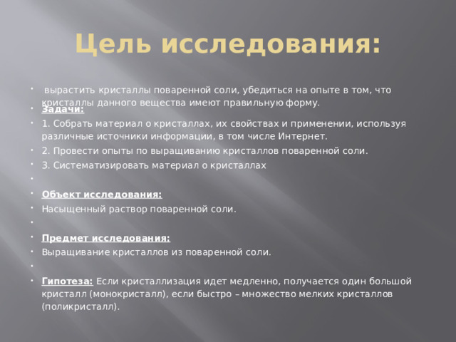Цель исследования:   вырастить кристаллы поваренной соли, убедиться на опыте в том, что кристаллы данного вещества имеют правильную форму. Задачи: 1. Собрать материал о кристаллах, их свойствах и применении, используя различные источники информации, в том числе Интернет. 2. Провести опыты по выращиванию кристаллов поваренной соли. 3. Систематизировать материал о кристаллах   Объект исследования: Насыщенный раствор поваренной соли.   Предмет исследования: Выращивание кристаллов из поваренной соли.   Гипотеза: Если кристаллизация идет медленно, получается один большой кристалл (монокристалл), если быстро – множество мелких кристаллов (поликристалл). 