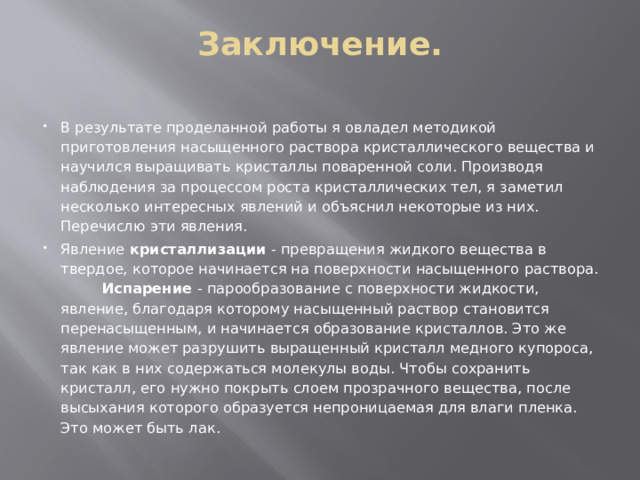 Заключение.   В результате проделанной работы я овладел методикой приготовления насыщенного раствора кристаллического вещества и научился выращивать кристаллы поваренной соли. Производя наблюдения за процессом роста кристаллических тел, я заметил несколько интересных явлений и объяснил некоторые из них. Перечислю эти явления. Явление  кристаллизации  - превращения жидкого вещества в твердое, которое начинается на поверхности насыщенного раствора. Испарение  - парообразование с поверхности жидкости, явление, благодаря которому насыщенный раствор становится перенасыщенным, и начинается образование кристаллов. Это же явление может разрушить выращенный кристалл медного купороса, так как в них содержаться молекулы воды. Чтобы сохранить кристалл, его нужно покрыть слоем прозрачного вещества, после высыхания которого образуется непроницаемая для влаги пленка. Это может быть лак . 