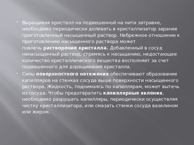 Выращивая кристалл на подвешенной на нити затравке, необходимо периодически доливать в кристаллизатор заранее приготовленный насыщенный раствор. Небрежное отношение к приготовлению насыщенного раствора   может повлечь  растворение кристалла.  Добавленный в сосуд ненасыщенный раствор, стремясь к насыщению, недостающее количество кристаллического вещества восполняет за счет подвешенного для доращивания кристалла. Силы  поверхностного натяжения  обеспечивают образование капилляров на стенках сосуда выше поверхности насыщенного раствора. Жидкость, поднимаясь по капиллярам, может вытечь из сосуда. Чтобы предотвратить  капиллярные явления , необходимо разрушать капилляры, периодически осуществляя чистку кристаллизатора, или смазать стенки сосуда вазелином или жиром. 