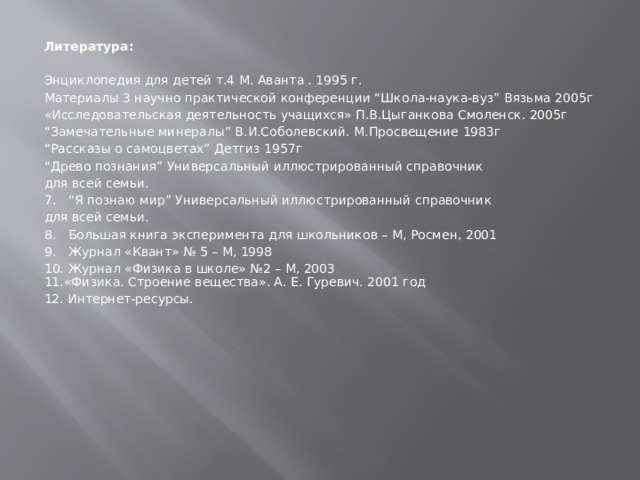 Литература:   Энциклопедия для детей т.4 М. Аванта . 1995 г. Материалы 3 научно практической конференции “Школа-наука-вуз” Вязьма 2005г «Исследовательская деятельность учащихся» П.В.Цыганкова Смоленск. 2005г “ Замечательные минералы” В.И.Соболевский. М.Просвещение 1983г “ Рассказы о самоцветах” Детгиз 1957г “ Древо познания” Универсальный иллюстрированный справочник для всей семьи. “ Я познаю мир” Универсальный иллюстрированный справочник для всей семьи. Большая книга эксперимента для школьников – М, Росмен, 2001 Журнал «Квант» № 5 – М, 1998 Журнал «Физика в школе» №2 – М, 2003 11.«Физика. Строение вещества». А. Е. Гуревич. 2001 год 12. Интернет-ресурсы. 