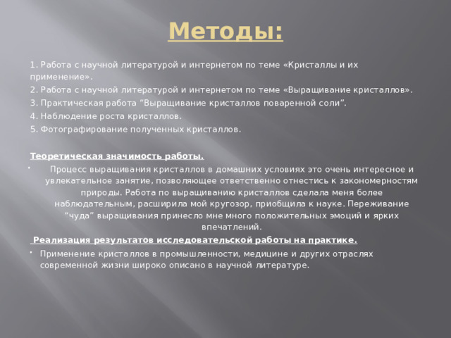 Методы:   1. Работа с научной литературой и интернетом по теме «Кристаллы и их применение». 2. Работа с научной литературой и интернетом по теме «Выращивание кристаллов». 3. Практическая работа “Выращивание кристаллов поваренной соли”. 4. Наблюдение роста кристаллов. 5. Фотографирование полученных кристаллов.   Теоретическая значимость работы. Процесс выращивания кристаллов в домашних условиях это очень интересное и увлекательное занятие, позволяющее ответственно отнестись к закономерностям природы. Работа по выращиванию кристаллов сделала меня более наблюдательным, расширила мой кругозор, приобщила к науке. Переживание “чуда” выращивания принесло мне много положительных эмоций и ярких впечатлений.  Реализация результатов исследовательской работы на практике. Применение кристаллов в промышленности, медицине и других отраслях современной жизни широко описано в научной литературе. 