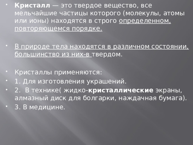 Кристалл  — это твердое вещество, все мельчайшие частицы которого (молекулы, атомы или ионы) находятся в строго определенном, повторяющемся порядке.  В природе тела находятся в различном состоянии, большинство из них-в твердом. Кристаллы применяются: 1. Для изготовления украшений. 2.  В технике( жидко- кристаллические  экраны, алмазный диск для болгарки, наждачная бумага). 3. В медицине. 