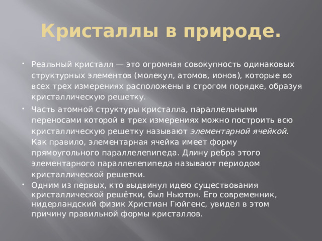 Кристаллы в природе. Реальный кри­сталл — это огромная совокупность одинаковых структурных элементов (молекул, атомов, ионов), которые во всех трех измерениях расположены в стро­гом порядке, образуя кристаллическую решетку. Часть атомной структуры кристалла, параллельными переносами которой в трех измерениях можно построить всю кристаллическую решетку называют элементарной ячейкой . Как правило, элементарная ячейка имеет форму прямоугольного параллелепипеда. Длину ребра этого элементарного параллелепипеда называют периодом кристаллической решетки. Одним из первых, кто выдвинул идею существования кристалличе­ской решётки, был Ньютон. Его современник, нидерландский физик Христиан Гюйгенс, увидел в этом причину правильной формы кристаллов. 