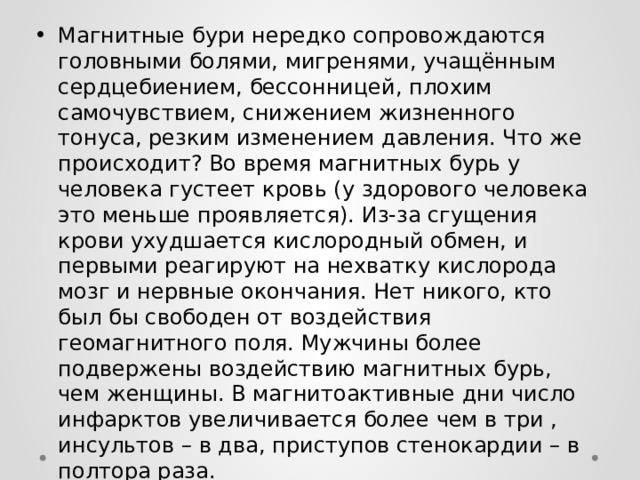 Магнитные бури нередко сопровождаются головными болями, мигренями, учащённым сердцебиением, бессонницей, плохим самочувствием, снижением жизненного тонуса, резким изменением давления. Что же происходит? Во время магнитных бурь у человека густеет кровь (у здорового человека это меньше проявляется). Из-за сгущения крови ухудшается кислородный обмен, и первыми реагируют на нехватку кислорода мозг и нервные окончания. Нет никого, кто был бы свободен от воздействия геомагнитного поля. Мужчины более подвержены воздействию магнитных бурь, чем женщины. В магнитоактивные дни число инфарктов увеличивается более чем в три , инсультов – в два, приступов стенокардии – в полтора раза.  