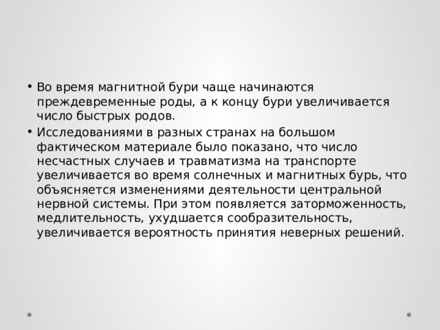 Во время магнитной бури чаще начинаются преждевременные роды, а к концу бури увеличивается число быстрых родов. Исследованиями в разных странах на большом фактическом материале было показано, что число несчастных случаев и травматизма на транспорте увеличивается во время солнечных и магнитных бурь, что объясняется изменениями деятельности центральной нервной системы. При этом появляется заторможенность, медлительность, ухудшается сообразительность, увеличивается вероятность принятия неверных решений. 