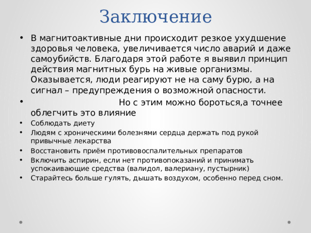 Заключение В магнитоактивные дни происходит резкое ухудшение здоровья человека, увеличивается число аварий и даже самоубийств. Благодаря этой работе я выявил принцип действия магнитных бурь на живые организмы. Оказывается, люди реагируют не на саму бурю, а на сигнал – предупреждения о возможной опасности.  Но с этим можно бороться,а точнее облегчить это влияние Соблюдать диету Людям с хроническими болезнями сердца держать под рукой привычные лекарства Восстановить приём противовоспалительных препаратов Включить аспирин, если нет противопоказаний и принимать успокаивающие средства (валидол, валериану, пустырник) Старайтесь больше гулять, дышать воздухом, особенно перед сном. 