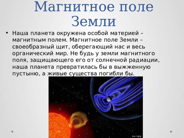 Магнитное поле Земли Наша планета окружена особой материей – магнитным полем. Магнитное поле Земли – своеобразный щит, оберегающий нас и весь органический мир. Не будь у земли магнитного поля, защищающего его от солнечной радиации, наша планета превратилась бы в выжженную пустыню, а живые существа погибли бы. 