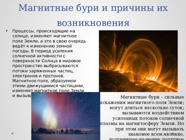 Магнитные бури и причины их возникновения Процессы, происходящие на солнце, изменяют магнитное поле Земли, а это в свою очередь ведёт к изменению земной погоды. В период усиления солнечной активности с поверхности Солнца в мировое пространство выбрасываются потоки заряженных частиц, электронов и протонов. Магнитное поле, образуемое этими движущимися частицами, изменяет магнитное поле Земли и вызывает магнитную бурю. Магнитные бури – сильные искажения магнитного поля Земли; могут длиться несколько суток; вызываются воздействием усиленных потоков солнечной плазмы на магнитосферу Земли. Но при этом они могут вызывать знакомое всем явление, получившее название полярное сияние. 