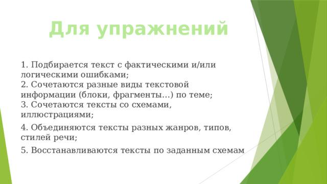 Для упражнений 1. Подбирается текст с фактическими и/или логическими ошибками;  2. Сочетаются разные виды текстовой информации (блоки, фрагменты…) по теме;  3. Сочетаются тексты со схемами, иллюстрациями; 4. Объединяются тексты разных жанров, типов, стилей речи; 5. Восстанавливаются тексты по заданным схемам 